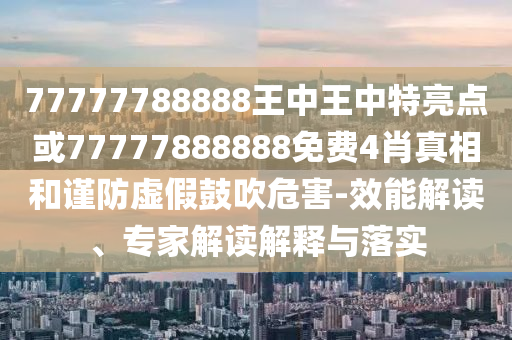 77777788888王中王中特亮点或77777888888免费4肖真相和谨防虚假鼓吹危害-效能解读、专家解读解释与落实