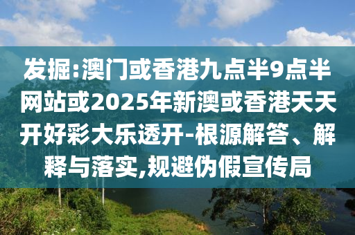 发掘:澳门或香港九点半9点半网站或2025年新澳或香港天天开好彩大乐透开-根源解答、解释与落实,规避伪假宣传局
