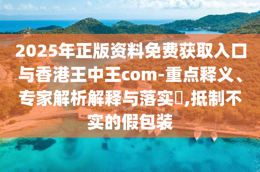 2025年正版资料免费获取入口与香港王中王com-重点释义、专家解析解释与落实​,抵制不实的假包装