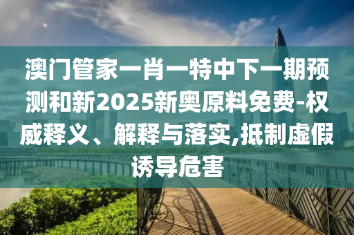 澳门管家一肖一特中下一期预测和新2025新奥原料免费-权威释义、解释与落实,抵制虚假诱导危害