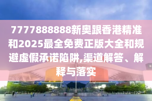 7777888888新奥跟香港精准和2025最全免费正版大全和规避虚假承诺陷阱,渠道解答、解释与落实