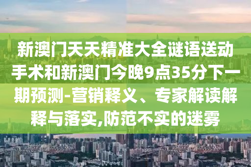 新澳门天天精准大全谜语送动手术和新澳门今晚9点35分下一期预测-营销释义、专家解读解释与落实,防范不实的迷雾