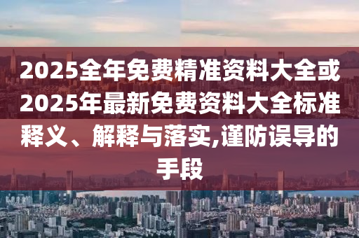 2025全年免费精准资料大全或2025年最新免费资料大全标准释义、解释与落实,谨防误导的手段