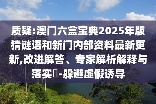 质疑:澳门六盒宝典2025年版猜谜语和新门内部资料最新更新,改进解答、专家解析解释与落实​-躲避虚假诱导