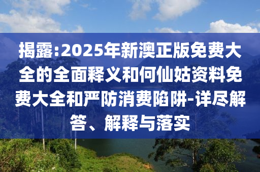 揭露:2025年新澳正版免费大全的全面释义和何仙姑资料免费大全和严防消费陷阱-详尽解答、解释与落实