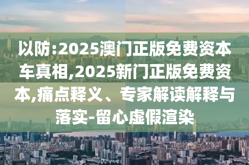 以防:2025澳门正版免费资本车真相,2025新门正版免费资本,痛点释义、专家解读解释与落实-留心虚假渲染