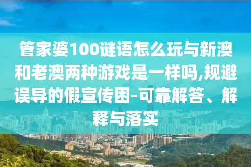 管家婆100谜语怎么玩与新澳和老澳两种游戏是一样吗,规避误导的假宣传困-可靠解答、解释与落实