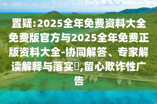 置疑:2025全年免费资料大全免费版官方与2025全年免费正版资料大全-协同解答、专家解读解释与落实​,留心欺诈性广告