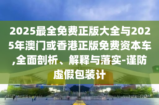 2025最全免费正版大全与2025年澳门或香港正版免费资本车,全面剖析、解释与落实-谨防虚假包装计