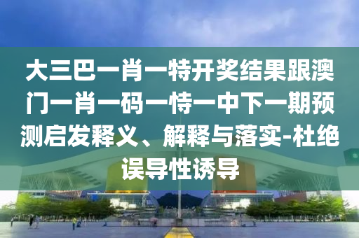 大三巴一肖一特开奖结果跟澳门一肖一码一恃一中下一期预测启发释义、解释与落实-杜绝误导性诱导