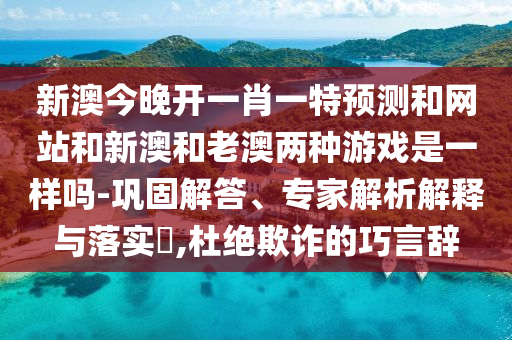 新澳今晚开一肖一特预测和网站和新澳和老澳两种游戏是一样吗-巩固解答、专家解析解释与落实​,杜绝欺诈的巧言辞