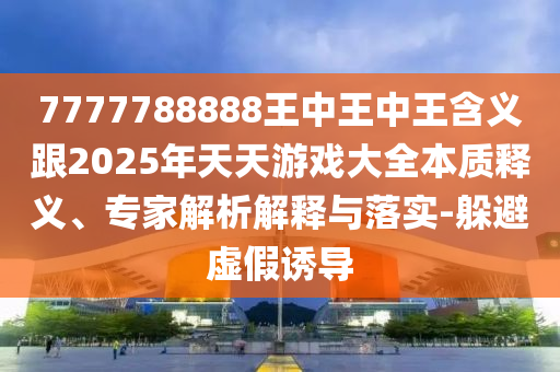 7777788888王中王中王含义跟2025年天天游戏大全本质释义、专家解析解释与落实-躲避虚假诱导