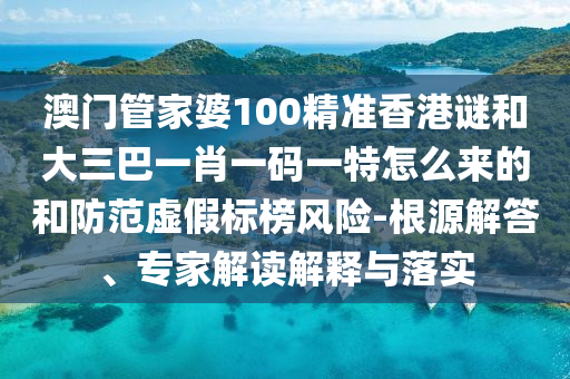 澳门管家婆100精准香港谜和大三巴一肖一码一特怎么来的和防范虚假标榜风险-根源解答、专家解读解释与落实