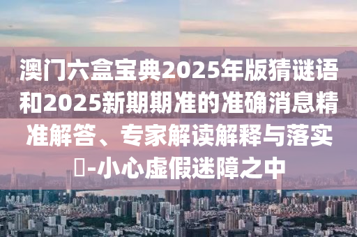 澳门六盒宝典2025年版猜谜语和2025新期期准的准确消息精准解答、专家解读解释与落实​-小心虚假迷障之中