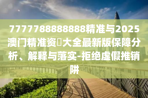 7777788888888精准与2025澳门精准资枓大全最新版保障分析、解释与落实-拒绝虚假推销阱