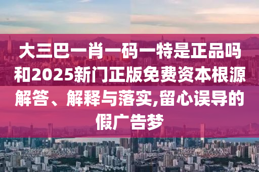 大三巴一肖一码一特是正品吗和2025新门正版免费资本根源解答、解释与落实,留心误导的假广告梦