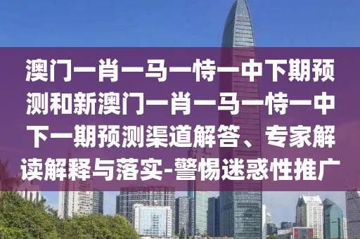 澳门一肖一马一恃一中下期预测和新澳门一肖一马一恃一中下一期预测渠道解答、专家解读解释与落实-警惕迷惑性推广