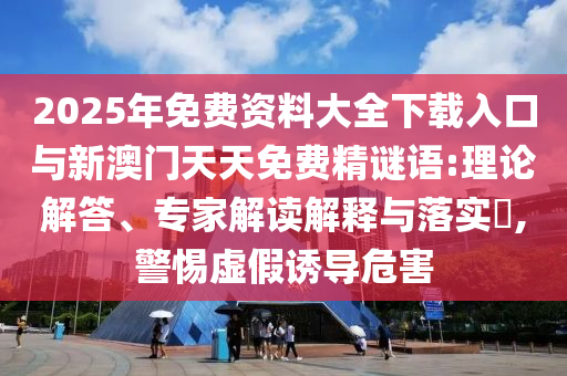 2025年免费资料大全下载入口与新澳门天天免费精谜语:理论解答、专家解读解释与落实​,警惕虚假诱导危害