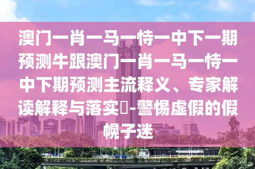 澳门一肖一马一恃一中下一期预测牛跟澳门一肖一马一恃一中下期预测主流释义、专家解读解释与落实​-警惕虚假的假幌子迷