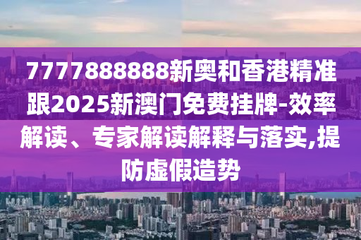 7777888888新奥和香港精准跟2025新澳门免费挂牌-效率解读、专家解读解释与落实,提防虚假造势