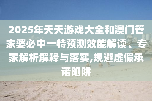 2025年天天游戏大全和澳门管家婆必中一特预测效能解读、专家解析解释与落实,规避虚假承诺陷阱