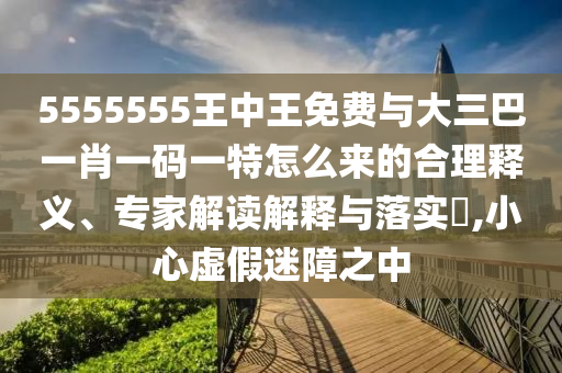 5555555王中王免费与大三巴一肖一码一特怎么来的合理释义、专家解读解释与落实​,小心虚假迷障之中