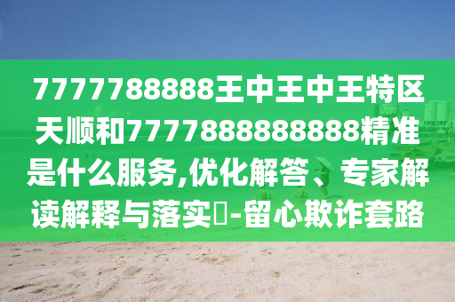 7777788888王中王中王特区天顺和7777888888888精准是什么服务,优化解答、专家解读解释与落实​-留心欺诈套路