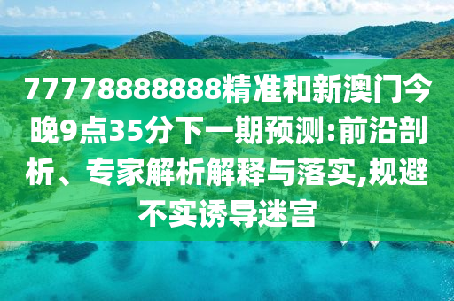77778888888精准和新澳门今晚9点35分下一期预测:前沿剖析、专家解析解释与落实,规避不实诱导迷宫