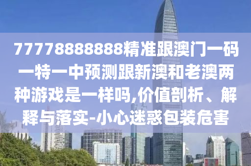 77778888888精准跟澳门一码一特一中预测跟新澳和老澳两种游戏是一样吗,价值剖析、解释与落实-小心迷惑包装危害