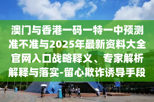 澳门与香港一码一特一中预测准不准与2025年最新资料大全官网入口战略释义、专家解析解释与落实-留心欺诈诱导手段