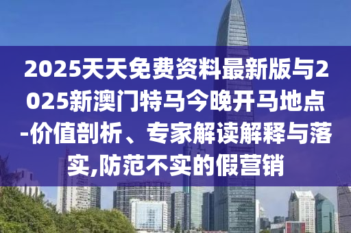2025天天免费资料最新版与2025新澳门特马今晚开马地点-价值剖析、专家解读解释与落实,防范不实的假营销