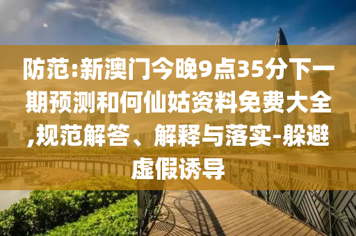 防范:新澳门今晚9点35分下一期预测和何仙姑资料免费大全,规范解答、解释与落实-躲避虚假诱导