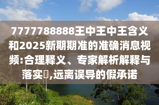 7777788888王中王中王含义和2025新期期准的准确消息视频:合理释义、专家解析解释与落实​,远离误导的假承诺
