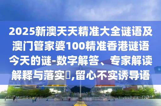 2025新澳天天精准大全谜语及澳门管家婆100精准香港谜语今天的谜-数字解答、专家解读解释与落实​,留心不实诱导语