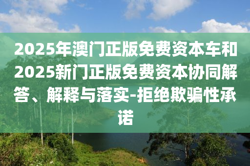2025年澳门正版免费资本车和2025新门正版免费资本协同解答、解释与落实-拒绝欺骗性承诺