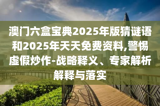 澳门六盒宝典2025年版猜谜语和2025年天天免费资料,警惕虚假炒作-战略释义、专家解析解释与落实