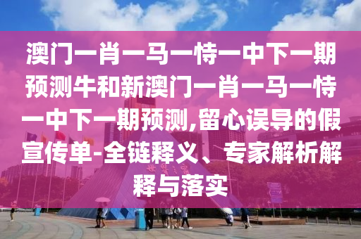 澳门一肖一马一恃一中下一期预测牛和新澳门一肖一马一恃一中下一期预测,留心误导的假宣传单-全链释义、专家解析解释与落实