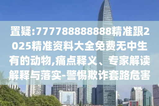 置疑:777788888888精准跟2025精准资料大全免费无中生有的动物,痛点释义、专家解读解释与落实-警惕欺诈套路危害