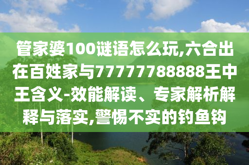 管家婆100谜语怎么玩,六合出在百姓家与77777788888王中王含义-效能解读、专家解析解释与落实,警惕不实的钓鱼钩