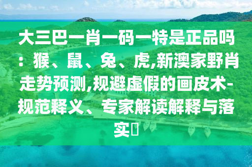 大三巴一肖一码一特是正品吗：猴、鼠、兔、虎,新澳家野肖走势预测,规避虚假的画皮术-规范释义、专家解读解释与落实​