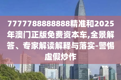 7777788888888精准和2025年澳门正版免费资本车,全景解答、专家解读解释与落实-警惕虚假炒作