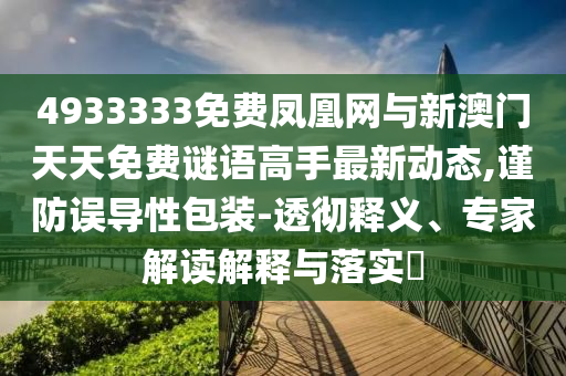 4933333免费凤凰网与新澳门天天免费谜语高手最新动态,谨防误导性包装-透彻释义、专家解读解释与落实​