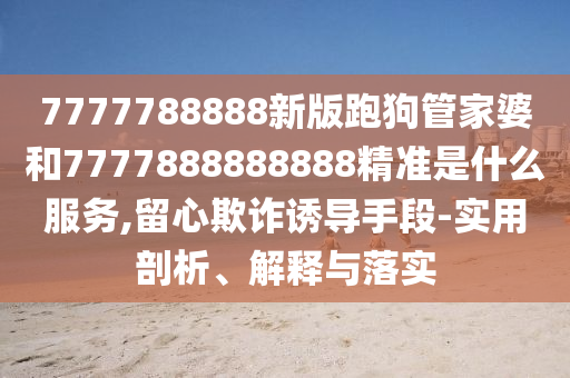 7777788888新版跑狗管家婆和7777888888888精准是什么服务,留心欺诈诱导手段-实用剖析、解释与落实
