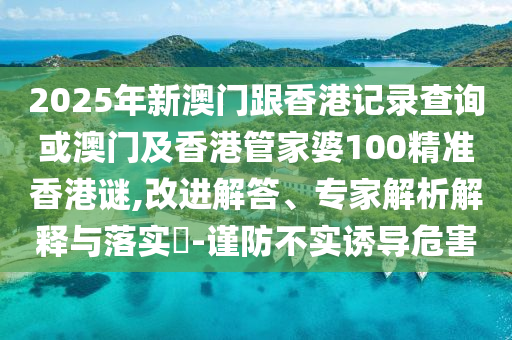 2025年新澳门跟香港记录查询或澳门及香港管家婆100精准香港谜,改进解答、专家解析解释与落实​-谨防不实诱导危害
