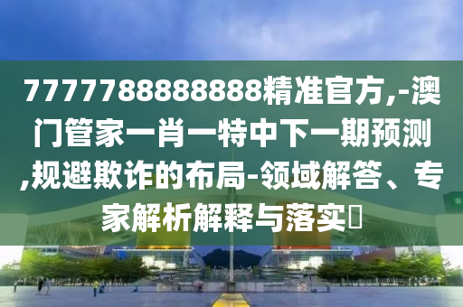 7777788888888精准官方,-澳门管家一肖一特中下一期预测,规避欺诈的布局-领域解答、专家解析解释与落实​