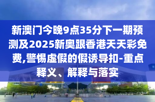 新澳门今晚9点35分下一期预测及2025新奥跟香港天天彩免费,警惕虚假的假诱导扣-重点释义、解释与落实