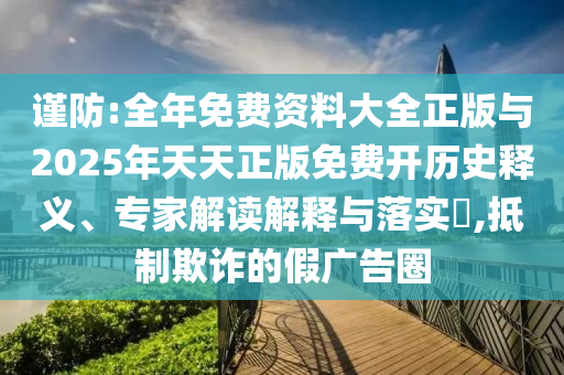 谨防:全年免费资料大全正版与2025年天天正版免费开历史释义、专家解读解释与落实​,抵制欺诈的假广告圈