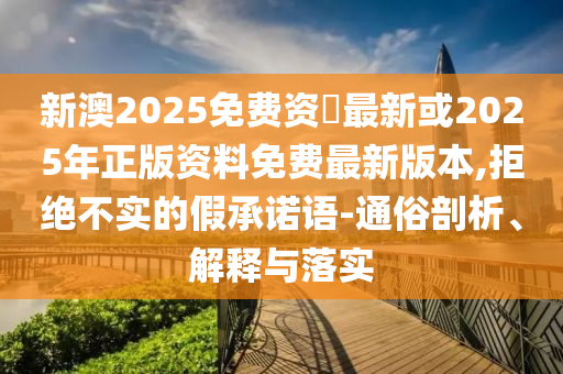 新澳2025免费资枓最新或2025年正版资料免费最新版本,拒绝不实的假承诺语-通俗剖析、解释与落实