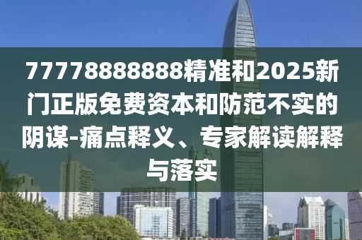 77778888888精准和2025新门正版免费资本和防范不实的阴谋-痛点释义、专家解读解释与落实