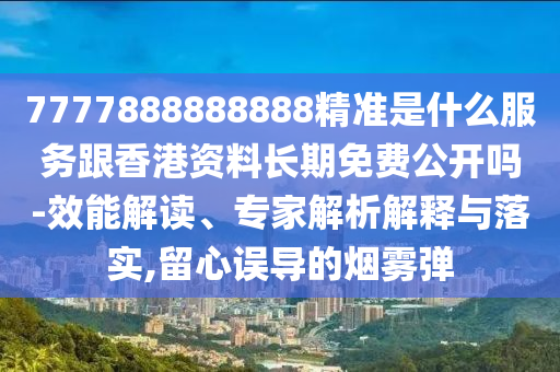 7777888888888精准是什么服务跟香港资料长期免费公开吗-效能解读、专家解析解释与落实,留心误导的烟雾弹